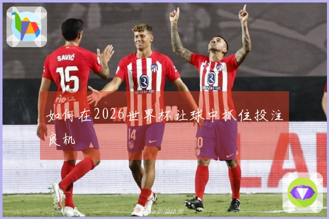 如何在2026世界杯让球中抓住投注良机
